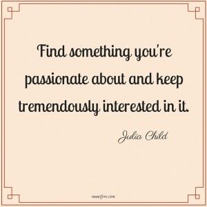 Find something you're passionate about and keep tremendously interested in it. Julia Child
