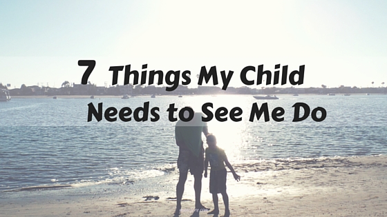 Children learn from what they observe their parents doing. My child needs to see me do these 7 things on a regular basis.