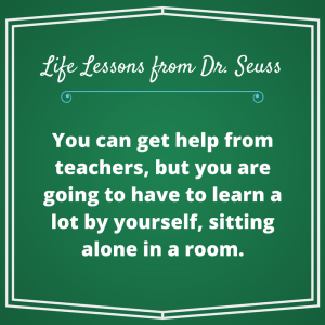 You can get help from teachers, but you are going to have to learn a lot by yourself, sitting alone in a room. Dr. Seuss